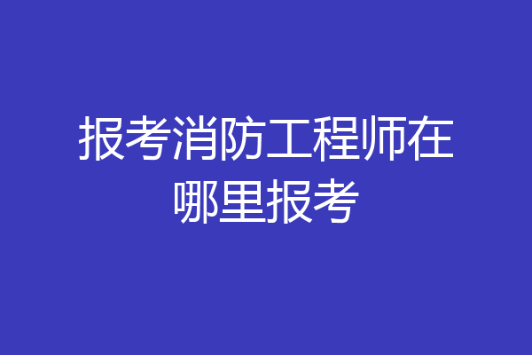 报考消防工程师在哪里报考