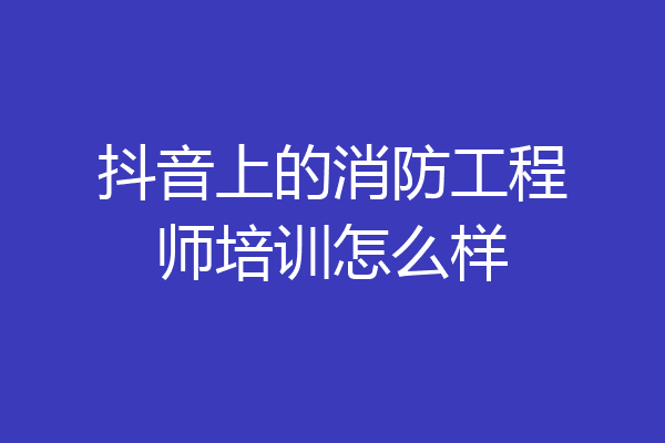 抖音上的消防工程师培训怎么样