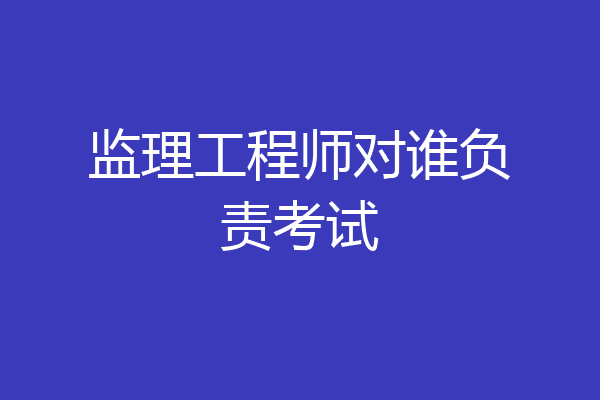 监理工程师对谁负责考试