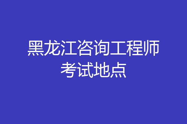 黑龙江咨询工程师考试地点