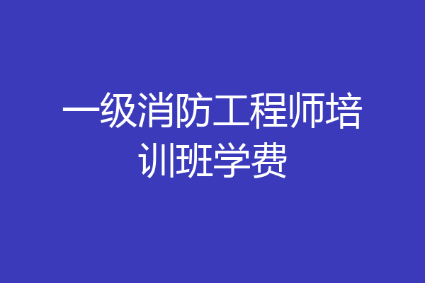 一级消防工程师培训班学费