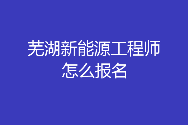 芜湖新能源工程师怎么报名