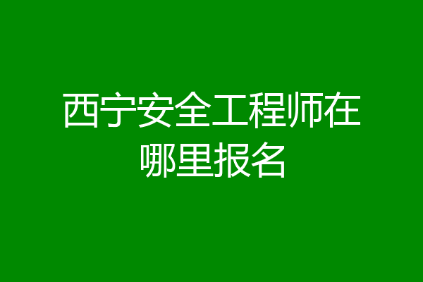 西宁安全工程师在哪里报名