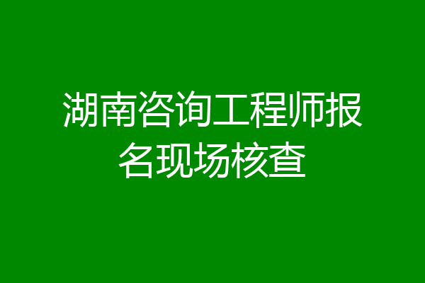 湖南咨询工程师报名现场核查