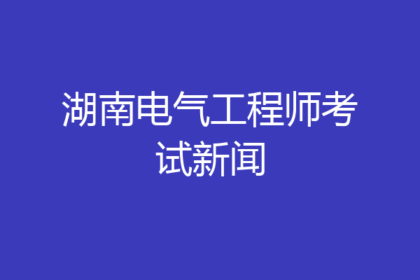 湖南电气工程师考试新闻