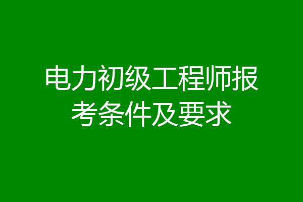 电力初级工程师报考条件及要求