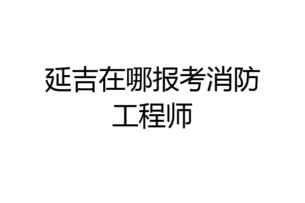 延吉在哪报考消防工程师