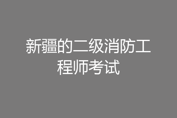 新疆的二级消防工程师考试