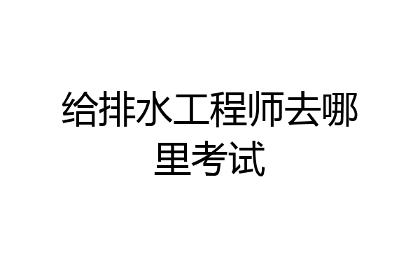 给排水工程师去哪里考试