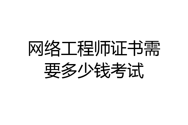网络工程师证书需要多少钱考试