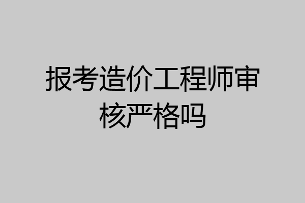 报考造价工程师审核严格吗