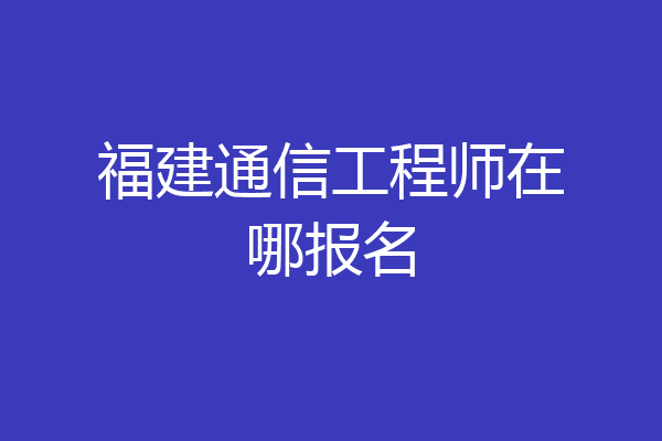 福建通信工程师在哪报名