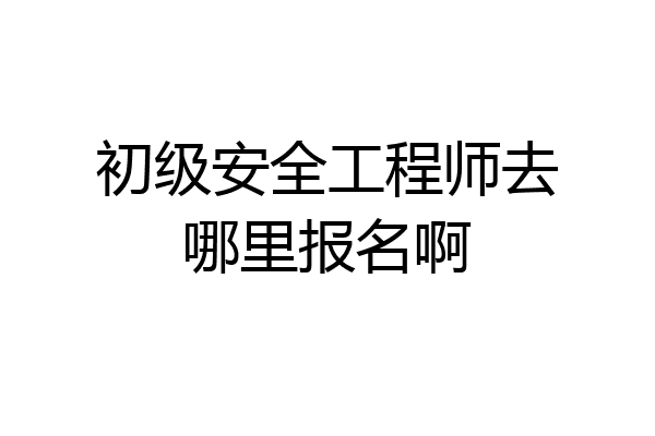 初级安全工程师去哪里报名啊
