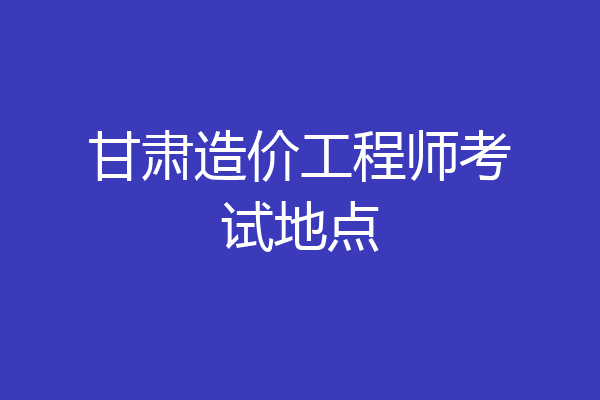 甘肃造价工程师考试地点