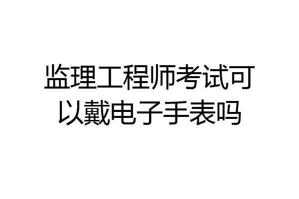 监理工程师考试可以戴电子手表吗