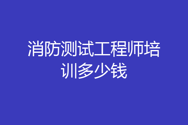 消防测试工程师培训多少钱
