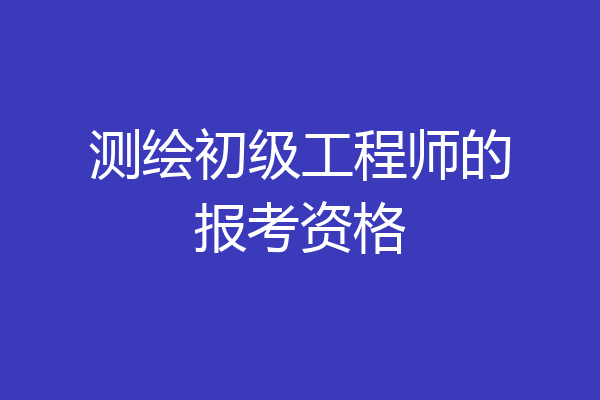 测绘初级工程师的报考资格