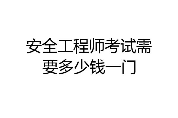 安全工程师考试需要多少钱一门