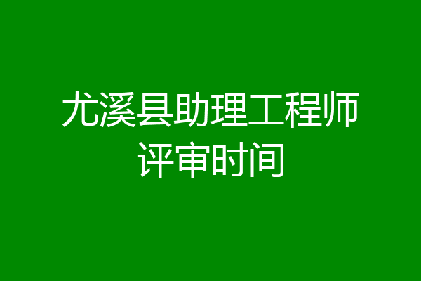 尤溪县助理工程师评审时间