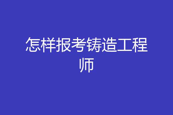 怎样报考铸造工程师