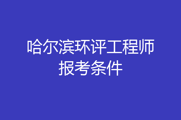 哈尔滨环评工程师报考条件