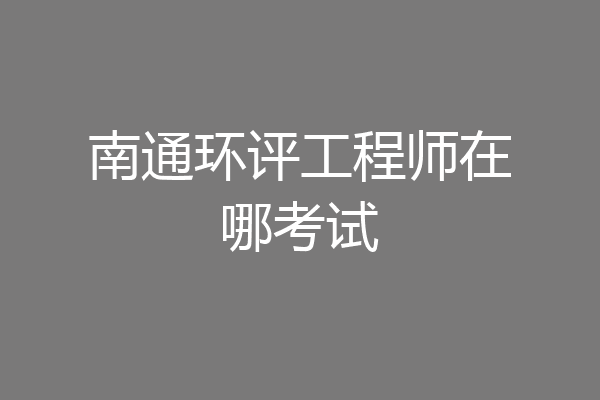 南通环评工程师在哪考试