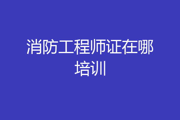消防工程师证在哪培训