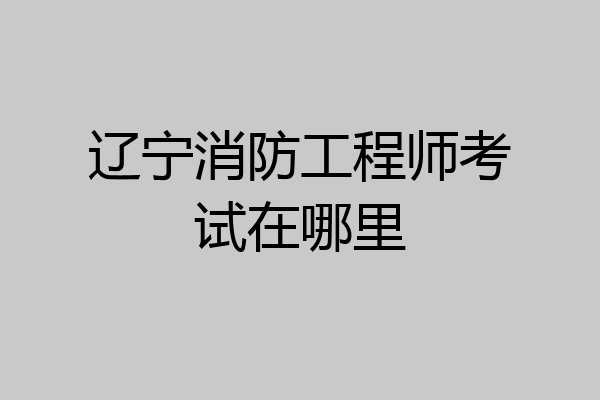 辽宁消防工程师考试在哪里