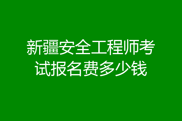 新疆安全工程师考试报名费多少钱