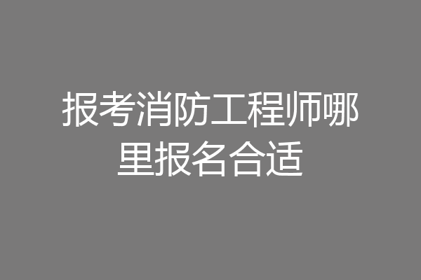 报考消防工程师哪里报名合适