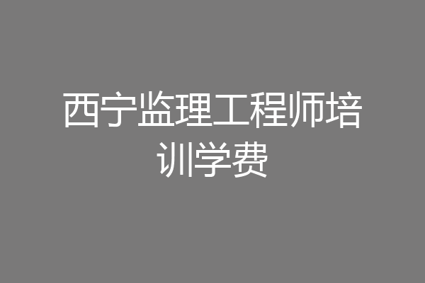 西宁监理工程师培训学费