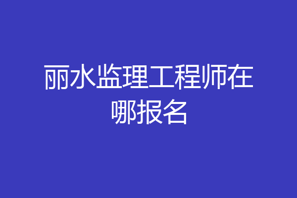 丽水监理工程师在哪报名