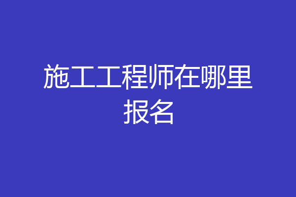 施工工程师在哪里报名