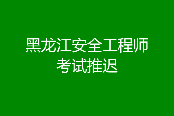 黑龙江安全工程师考试推迟