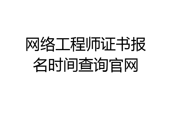 网络工程师证书报名时间查询官网