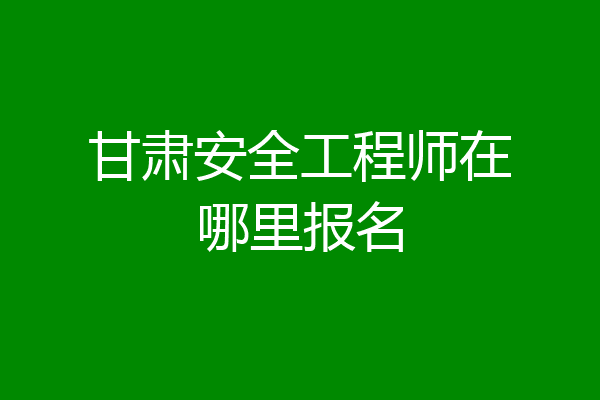 甘肃安全工程师在哪里报名