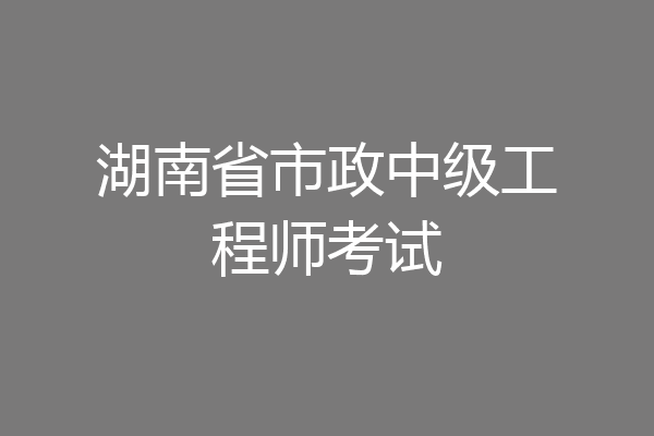 湖南省市政中级工程师考试