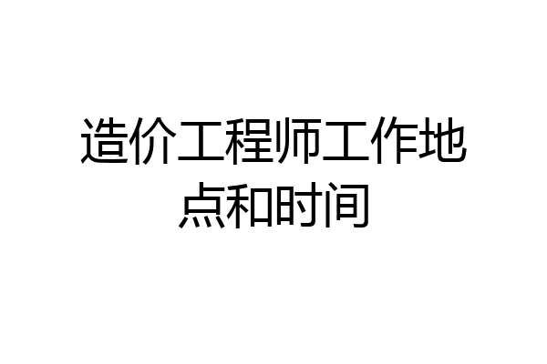 造价工程师工作地点和时间