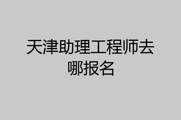 天津助理工程师去哪报名