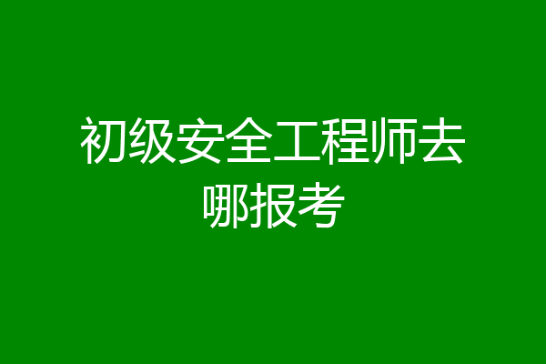初级安全工程师去哪报考