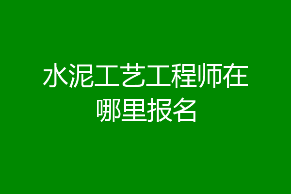 水泥工艺工程师在哪里报名
