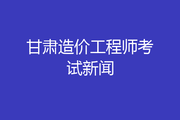 甘肃造价工程师考试新闻