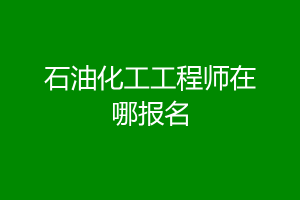 石油化工工程师在哪报名