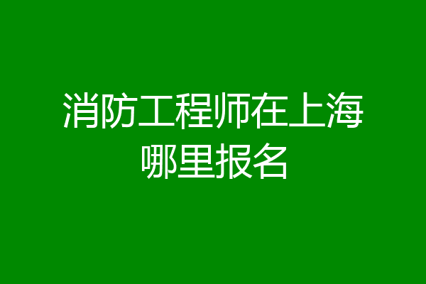 消防工程师在上海哪里报名