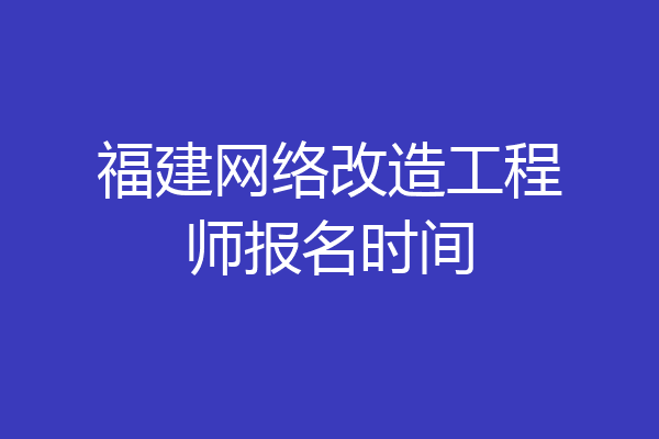福建网络改造工程师报名时间