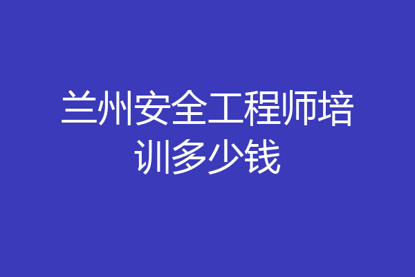 兰州安全工程师培训多少钱