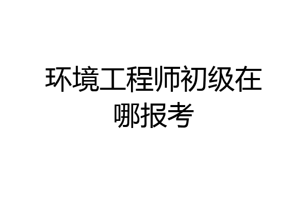 环境工程师初级在哪报考