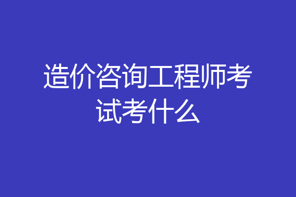 造价咨询工程师考试考什么