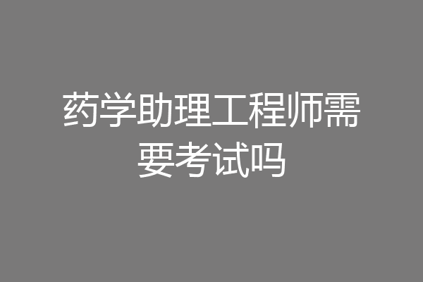 药学助理工程师需要考试吗