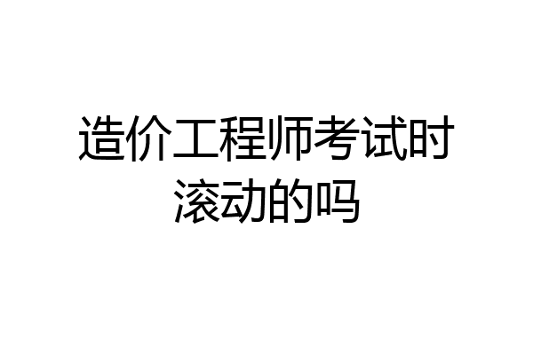 造价工程师考试时滚动的吗